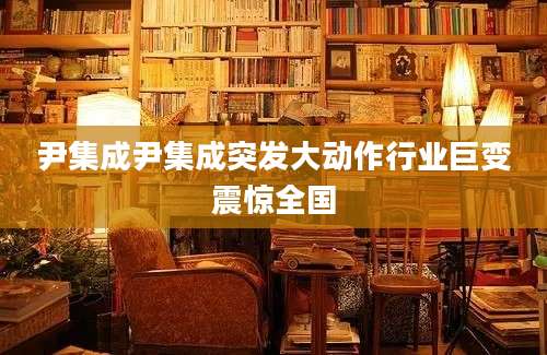 尹集成尹集成突发大动作行业巨变震惊全国