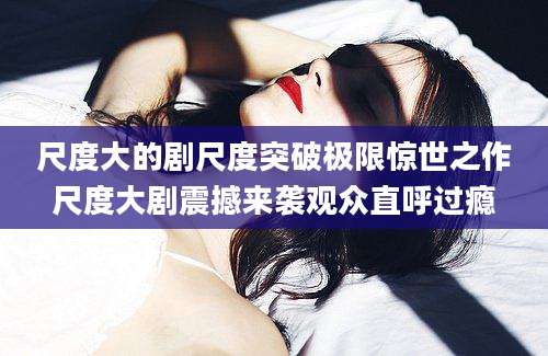 尺度大的剧尺度突破极限惊世之作尺度大剧震撼来袭观众直呼过瘾