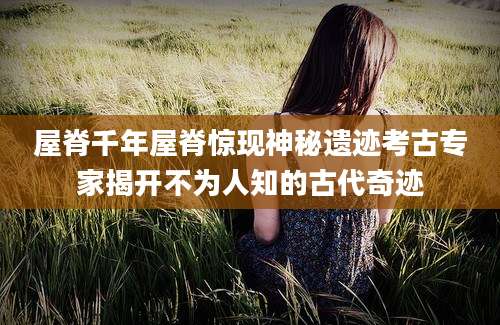 屋脊千年屋脊惊现神秘遗迹考古专家揭开不为人知的古代奇迹