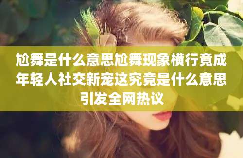尬舞是什么意思尬舞现象横行竟成年轻人社交新宠这究竟是什么意思引发全网热议