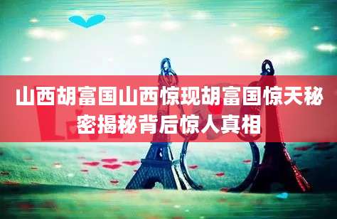 山西胡富国山西惊现胡富国惊天秘密揭秘背后惊人真相