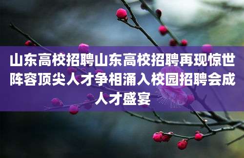 山东高校招聘山东高校招聘再现惊世阵容顶尖人才争相涌入校园招聘会成人才盛宴