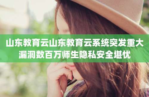山东教育云山东教育云系统突发重大漏洞数百万师生隐私安全堪忧