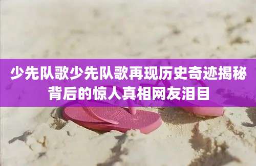 少先队歌少先队歌再现历史奇迹揭秘背后的惊人真相网友泪目