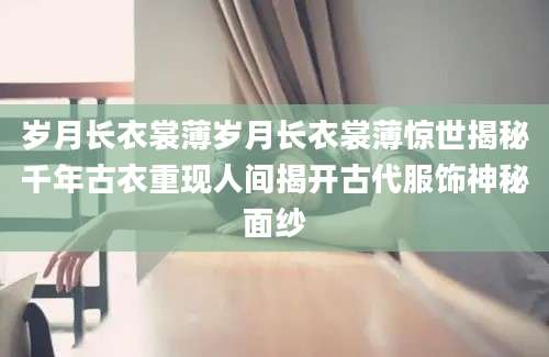岁月长衣裳薄岁月长衣裳薄惊世揭秘千年古衣重现人间揭开古代服饰神秘面纱