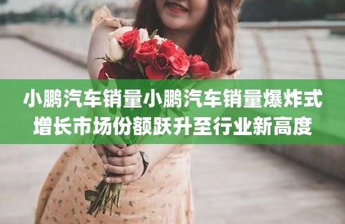 小鹏汽车销量小鹏汽车销量爆炸式增长市场份额跃升至行业新高度