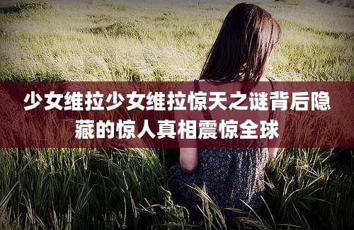 少女维拉少女维拉惊天之谜背后隐藏的惊人真相震惊全球