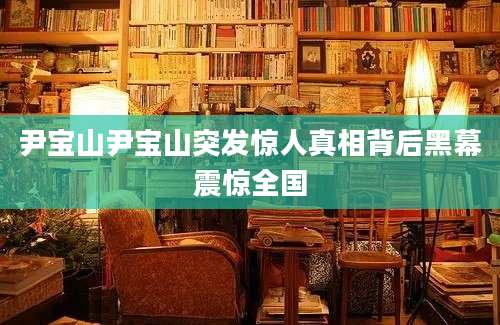 尹宝山尹宝山突发惊人真相背后黑幕震惊全国