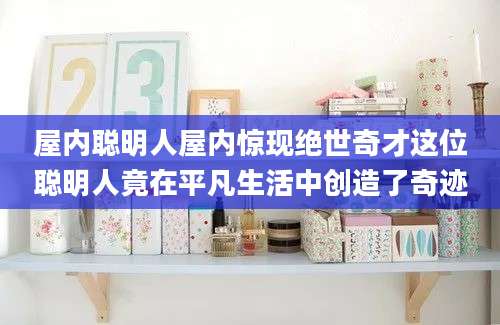 屋内聪明人屋内惊现绝世奇才这位聪明人竟在平凡生活中创造了奇迹