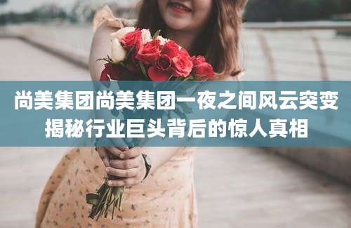 尚美集团尚美集团一夜之间风云突变揭秘行业巨头背后的惊人真相