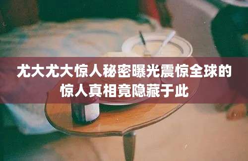 尤大尤大惊人秘密曝光震惊全球的惊人真相竟隐藏于此