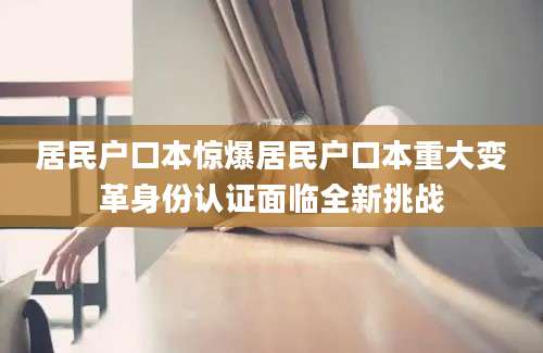 居民户口本惊爆居民户口本重大变革身份认证面临全新挑战