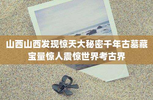 山西山西发现惊天大秘密千年古墓藏宝量惊人震惊世界考古界