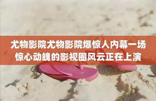 尤物影院尤物影院爆惊人内幕一场惊心动魄的影视圈风云正在上演