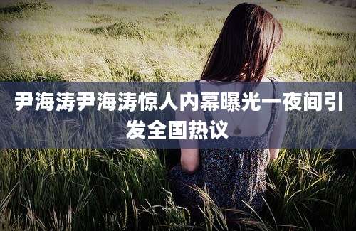 尹海涛尹海涛惊人内幕曝光一夜间引发全国热议