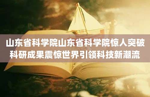 山东省科学院山东省科学院惊人突破科研成果震惊世界引领科技新潮流