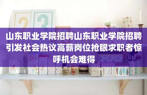 山东职业学院招聘山东职业学院招聘引发社会热议高薪岗位抢眼求职者惊呼机会难得