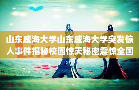山东威海大学山东威海大学突发惊人事件揭秘校园惊天秘密震惊全国