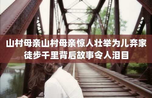 山村母亲山村母亲惊人壮举为儿弃家徒步千里背后故事令人泪目