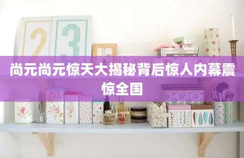 尚元尚元惊天大揭秘背后惊人内幕震惊全国