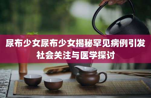 尿布少女尿布少女揭秘罕见病例引发社会关注与医学探讨