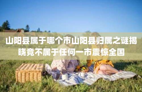 山阳县属于哪个市山阳县归属之谜揭晓竟不属于任何一市震惊全国
