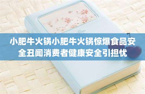 小肥牛火锅小肥牛火锅惊爆食品安全丑闻消费者健康安全引担忧