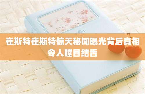 崔斯特崔斯特惊天秘闻曝光背后真相令人瞠目结舌