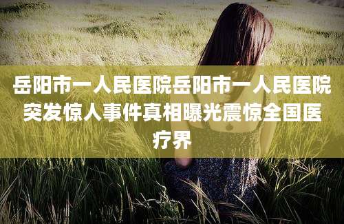 岳阳市一人民医院岳阳市一人民医院突发惊人事件真相曝光震惊全国医疗界