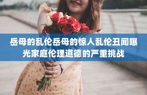 岳母的乱伦岳母的惊人乱伦丑闻曝光家庭伦理道德的严重挑战