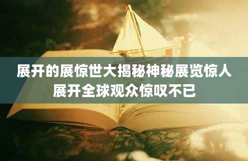 展开的展惊世大揭秘神秘展览惊人展开全球观众惊叹不已
