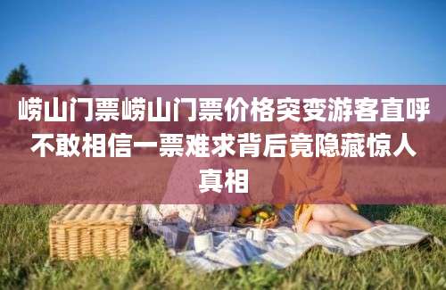 崂山门票崂山门票价格突变游客直呼不敢相信一票难求背后竟隐藏惊人真相