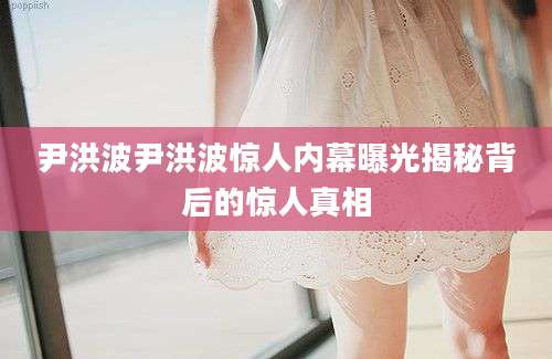 尹洪波尹洪波惊人内幕曝光揭秘背后的惊人真相