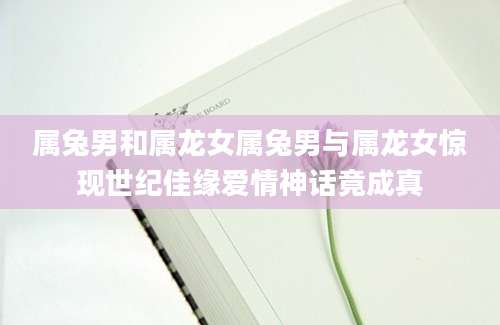 属兔男和属龙女属兔男与属龙女惊现世纪佳缘爱情神话竟成真