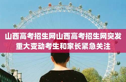 山西高考招生网山西高考招生网突发重大变动考生和家长紧急关注