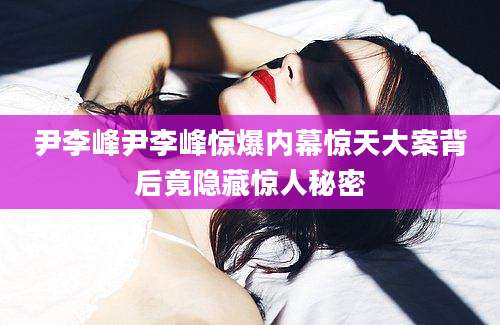 尹李峰尹李峰惊爆内幕惊天大案背后竟隐藏惊人秘密