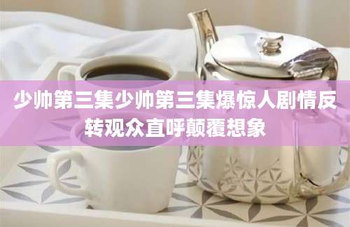 少帅第三集少帅第三集爆惊人剧情反转观众直呼颠覆想象