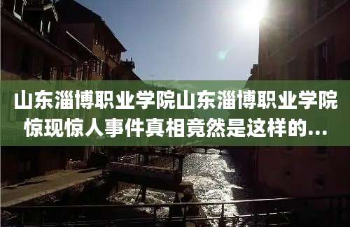 山东淄博职业学院山东淄博职业学院惊现惊人事件真相竟然是这样的...