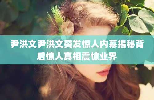 尹洪文尹洪文突发惊人内幕揭秘背后惊人真相震惊业界