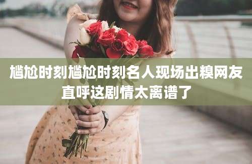 尴尬时刻尴尬时刻名人现场出糗网友直呼这剧情太离谱了
