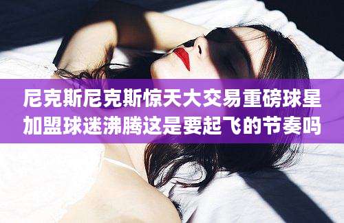 尼克斯尼克斯惊天大交易重磅球星加盟球迷沸腾这是要起飞的节奏吗