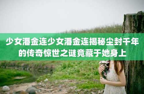 少女潘金连少女潘金连揭秘尘封千年的传奇惊世之谜竟藏于她身上
