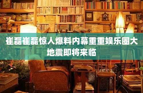 崔磊崔磊惊人爆料内幕重重娱乐圈大地震即将来临