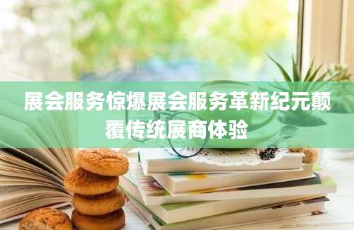 展会服务惊爆展会服务革新纪元颠覆传统展商体验