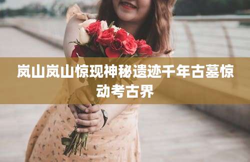 岚山岚山惊现神秘遗迹千年古墓惊动考古界