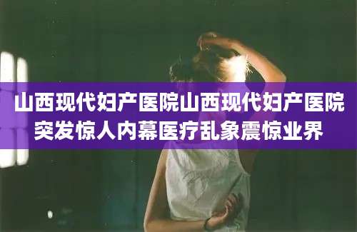 山西现代妇产医院山西现代妇产医院突发惊人内幕医疗乱象震惊业界