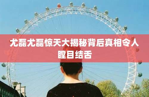 尤磊尤磊惊天大揭秘背后真相令人瞠目结舌