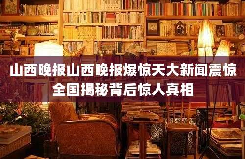 山西晚报山西晚报爆惊天大新闻震惊全国揭秘背后惊人真相