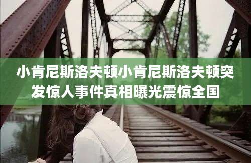 小肯尼斯洛夫顿小肯尼斯洛夫顿突发惊人事件真相曝光震惊全国