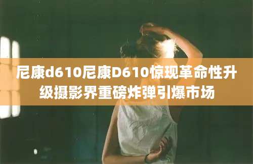 尼康d610尼康D610惊现革命性升级摄影界重磅炸弹引爆市场